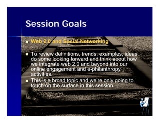 Session Goals
   Web 2.0 and Social Networking

   To review definitions, trends, examples, ideas
                definitions trends examples ideas,
    do some looking forward and think about how
    we integrate web 2.0 and beyond into our
    online engagement and e-philanthropy
                               e-
    activities.
   This is a broad topic and we’re only going to
    touch on the surface in this session
                                  session.
 