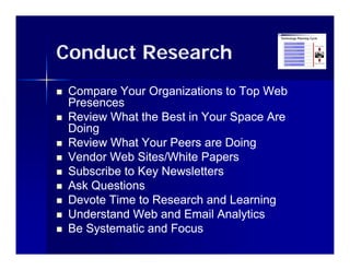 Conduct Research
   Compare Your Organizations to Top Web
    Presences
   Review What the Best in Your Space Are
    Doing
   Review What Your Peers are Doing
   Vendor Web Sites/White Papers
   Subscribe to Key Newsletters
   Ask Questions
   Devote Time to Research and Learning
   Understand Web and Email Analytics
                                   y
   Be Systematic and Focus
 