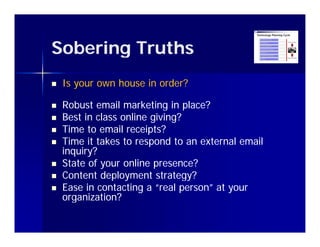 Sobering Truths
   Is your own house in order?

   Robust email marketing in place?
   Best in class online giving?
   Time to email receipts?
   Time it takes to respond t an external email
    Ti      t k t            d to    t     l   il
    inquiry?
   State of your online presence?
   Content deployment strategy?
   Ease in contacting a “real person” at your
    organization?
       g
 