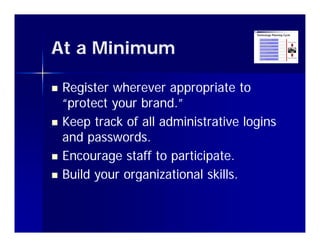 At a Minimum

   Register wherever appropriate to
    “protect your brand.”
     p       y
   Keep track of all administrative logins
    and passwords.
         passwords
   Encourage staff to participate.
   Build
    B ild your organizational skills.
                     i ti    l kill
 