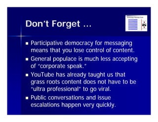 Don t
Don’t Forget …

   Participative democracy for messaging
    means that you lose control of content.
                 y
   General populace is much less accepting
    of “corporate speak.”
           p        p
   YouTube has already taught us that
    g
    grass roots content does not have to be
    “ultra professional” to go viral.
   Public conversations and issue
    escalations happen very quickly.
 