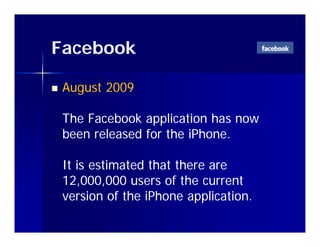 Facebook

   August 2009

    The Facebook application has now
    been released for the iPhone.

    It is estimated that there are
    12,000,000 users of the current
    version of the iPhone application.
                            pp
 