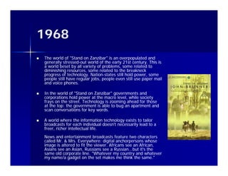 1968
   The world of "Stand on Zanzibar" is an overpopulated and
    generally stressed-out world of the early 21st century. This is
              stressed-
    a world beset by all variety of problems, some related to
    diminishing resources, some related to the breakneck
    p g
    progress of technology. Nation-states still hold power, some
                         gy Nation-                   p
    people still have regular jobs, people even still use paper mail
    and voice phones.

   In the world of "Stand on Zanzibar" governments and
    corporations hold power at the macro level, while society
        p             p                        ,            y
    frays on the street. Technology is zooming ahead for those
    at the top: the government is able to bug an apartment and
    scan conversations for key words.

   A world where the information technology exists to tailor
    broadcasts for each individual doesn't necessarily lead to a
    freer, richer intellectual life.
    News and entertainment broadcasts feature two characters
    called Mr. & Mrs. Everywhere: digital anchorpersons whose
    image is altered to fit the viewer. Africans see an African,
    i      i l     d fi h i             Af i            Af i
    Asians see an Asian, Russians see a Russian...but it's the
    same old corporate line. "Whatever my country and whatever
    my name/a gadget on the set makes me think the same."
 