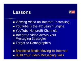 Lessons

   Viewing Video on Internet Increasing
   YouTube is the #2 Search Engine
                                g
   YouTube Nonprofit Channels
   Integrate Video Across Your
    Messaging Strategies
   Target to Demographics

   Broadcast Media Moving to Internet
   Build Your Video Messaging Skills
 