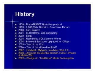 History
   1970 - First ARPANET Host-Host protocol
                          Host-
   1998 - 2,000,000+ Domains, E-auctions, Portals
                                 E-
   2000 - ASP, Napster
   2001 - SETI@Home, Grid Computing
           SETI@Home,
   2002 - Blogs
   2003 - Flash Mobs, SQL Slammer Worm
   2004 - Internet2 Backbone Upgraded to 10Gbps
   2005 – Year of the iPod
   2006 – Year of the video download?
   2007 – Facebook MySpace YouTube Web 2 0 …
           Facebook, MySpace, YouTube,          2.0
   2008 – American Presidential Election,Twitter, iPhones
                                 Election,Twitter,
    & Mobile Web
   2009 – Changes in “Traditional” Media Consumption
 