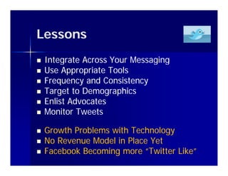 Lessons
   Integrate Across Your Messaging
   Use Appropriate Tools
   Frequency and Consistency
   Target to Demographics
   Enlist Advocates
    E li t Ad    t
   Monitor Tweets

   Growth Problems with Technology
   No Revenue Model in Place Yet
   Facebook Becoming more “Twitter Like”
 