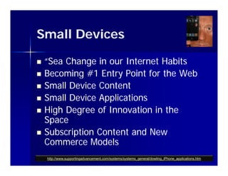 Small Devices

   “Sea Change in our Internet Habits
   Becoming #1 Entry Point for the Web
            g         y
   Small Device Content
   Small Device Applications
   High Degree of Innovation in the
    Space
   Subscription Content and New
    Commerce Models
    http://www.supportingadvancement.com/systems/systems_general/dowling_iPhone_applications.htm
 
