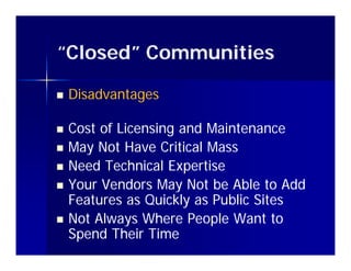 “Closed” Communities
 Closed

   Disadvantages

   Cost of Licensing and Maintenance
   May Not Have Critical Mass
      y
   Need Technical Expertise
   Your Vendors May Not be Able to Add
    Features as Quickly as Public Sites
   Not Always Where People Want to
    Spend Their Time
 