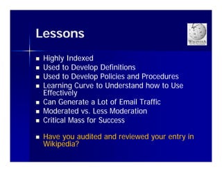 Lessons
   Highly Indexed
   Used to Develop Definitions
   Used to Develop Policies and Procedures
   Learning Curve to Understand how to Use
    Effectively
              y
   Can Generate a Lot of Email Traffic
   Moderated vs. Less Moderation
   Critical
    C itical Mass for Success
                  fo S ccess

   Have you audited and reviewed y
         y                        your entry in
                                           y
    Wikipedia?
 