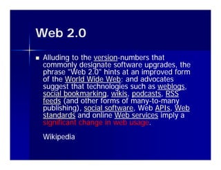 Web 2 0
    2.0
   Alluding to the version-numbers that
                    version-
    commonly designate software upgrades, the
    phrase "Web 2.0" hints at an improved form
             Web 2.0
    of the World Wide Web; and advocates
                        Web;
    suggest that technologies such as weblogs,
                                       weblogs,
    social bookmarking, wikis, podcasts, RSS
           bookmarking, wikis, podcasts,
    feeds (and other forms of many-to-many
                               many-to-
    publishing), social software, Web APIs, Web
                        software,     APIs,
    standards and online Web services imply a
    significant change in web usage.
                               usage.
    Wikipedia
 