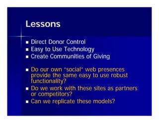 Lessons
   Direct Donor Control
   Easy to Use Technology
   Create Communities of Giving
                         f

   Do our own “social” web presences
                   social
    provide the same easy to use robust
    functionality?
   Do we work with these sites as partners
    or competitors?
   Can we replicate these models?
 