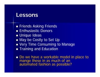 Lessons
   Friends Asking Friends
   Enthusiastic Donors
   Unique Ideas
   May be Costly to Set Up
   Very Time Consuming to Manage
    V    Ti    C       i t M
   Training and Education

   Do we have a workable model in place to
    mange these in as much of an
    automated fashion as possible?
            df h              bl ?
 