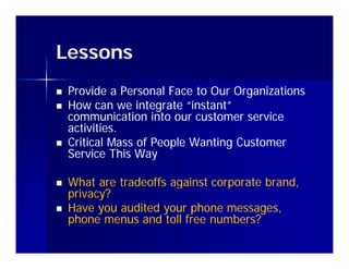 Lessons
   Provide a Personal Face to Our Organizations
   How can we integrate “instant”
    communication into our customer service
    activities.
   Critical Mass of People Wanting Customer
    Service This Way

   What are tradeoffs against corporate brand,
    privacy?
   Have you audited your phone messages,
    phone menus and toll free numbers?
 