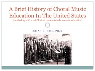 B R I A N D . E B I E , P H . D
A Brief History of Choral Music
Education In The United States
(concluding with a brief look at current trends in music education)
 
