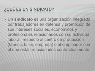 ¿Qué es un Sindicato?Un sindicato es una organización integrada por trabajadores en defensa y promoción de sus intereses sociales, económicos y profesionales relacionados con su actividad laboral, respecto al centro de producción (fábrica, taller, empresa) o al empleador con el que están relacionados contractualmente.