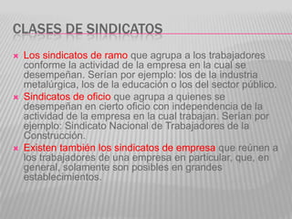 Clases de SindicatosLos sindicatos de ramo que agrupa a los trabajadores conforme la actividad de la empresa en la cual se desempeñan. Serían por ejemplo: los de la industria metalúrgica, los de la educación o los del sector público.Sindicatos de oficio que agrupa a quienes se desempeñan en cierto oficio con independencia de la actividad de la empresa en la cual trabajan. Serían por ejemplo: Sindicato Nacional de Trabajadores de la Construcción.Existen también los sindicatos de empresa que reúnen a los trabajadores de una empresa en particular, que, en general, solamente son posibles en grandes establecimientos.