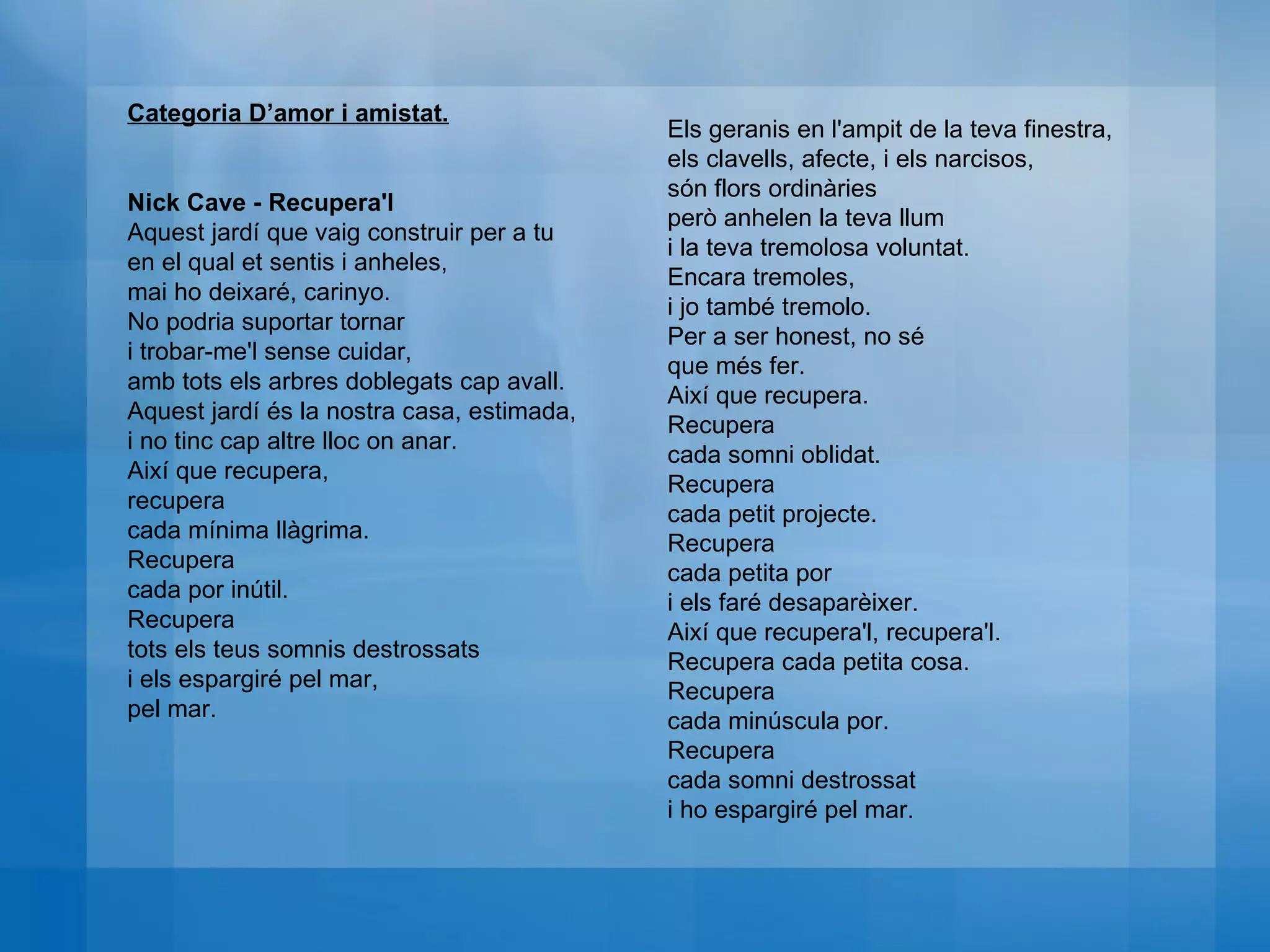 Categoria D’amor i amistat. Nick Cave - Recupera'l  Aquest jardí que vaig construir per a tu  en el qual et sentis i anheles,  mai ho deixaré, carinyo.  No podria suportar tornar  i trobar-me'l sense cuidar,  amb tots els arbres doblegats cap avall.  Aquest jardí és la nostra casa, estimada,  i no tinc cap altre lloc on anar.  Així que recupera,  recupera  cada mínima llàgrima.  Recupera  cada por inútil.  Recupera  tots els teus somnis destrossats  i els espargiré pel mar,  pel mar.  Els geranis en l'ampit de la teva finestra,  els clavells, afecte, i els narcisos,  són flors ordinàries  però anhelen la teva llum  i la teva tremolosa voluntat.  Encara tremoles, i jo també tremolo.  Per a ser honest, no sé  que més fer.  Així que recupera.  Recupera  cada somni oblidat.  Recupera cada petit projecte.  Recupera cada petita por  i els faré desaparèixer.  Així que recupera'l, recupera'l.  Recupera cada petita cosa.  Recupera  cada minúscula por.  Recupera cada somni destrossat  i ho espargiré pel mar. 
