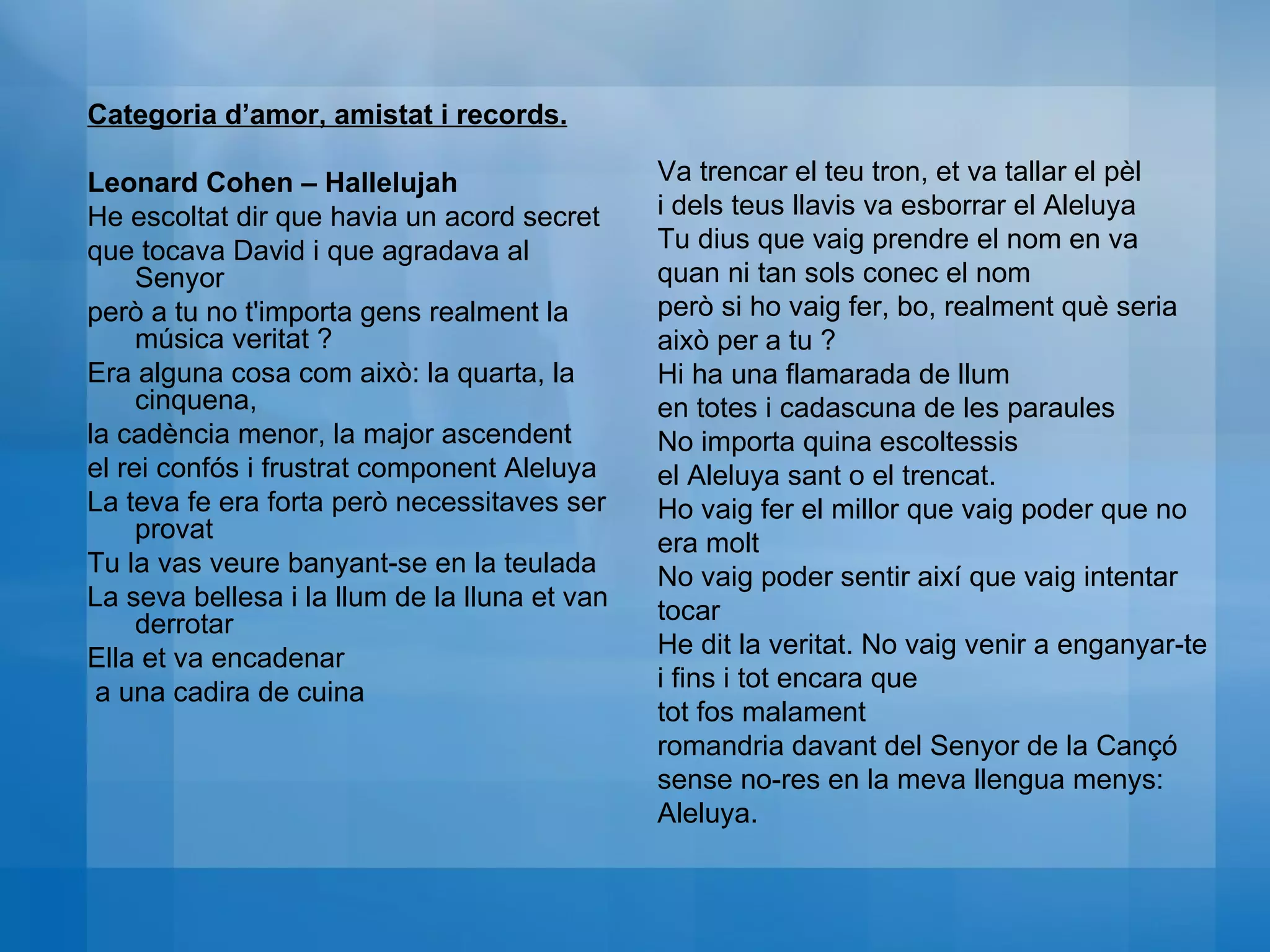 Categoria d’amor, amistat i records. Leonard Cohen – Hallelujah He escoltat dir que havia un acord secret  que tocava David i que agradava al Senyor  però a tu no t'importa gens realment la música veritat ?  Era alguna cosa com això: la quarta, la cinquena,  la cadència menor, la major ascendent  el rei confós i frustrat component Aleluya  La teva fe era forta però necessitaves ser provat Tu la vas veure banyant-se en la teulada  La seva bellesa i la llum de la lluna et van derrotar  Ella et va encadenar a una cadira de cuina  Va trencar el teu tron, et va tallar el pèl  i dels teus llavis va esborrar el Aleluya  Tu dius que vaig prendre el nom en va  quan ni tan sols conec el nom  però si ho vaig fer, bo, realment què seria això per a tu ?  Hi ha una flamarada de llum  en totes i cadascuna de les paraules  No importa quina escoltessis  el Aleluya sant o el trencat.  Ho vaig fer el millor que vaig poder que no era molt  No vaig poder sentir així que vaig intentar tocar  He dit la veritat. No vaig venir a enganyar-te  i fins i tot encara que  tot fos malament  romandria davant del Senyor de la Cançó  sense no-res en la meva llengua menys: Aleluya. 