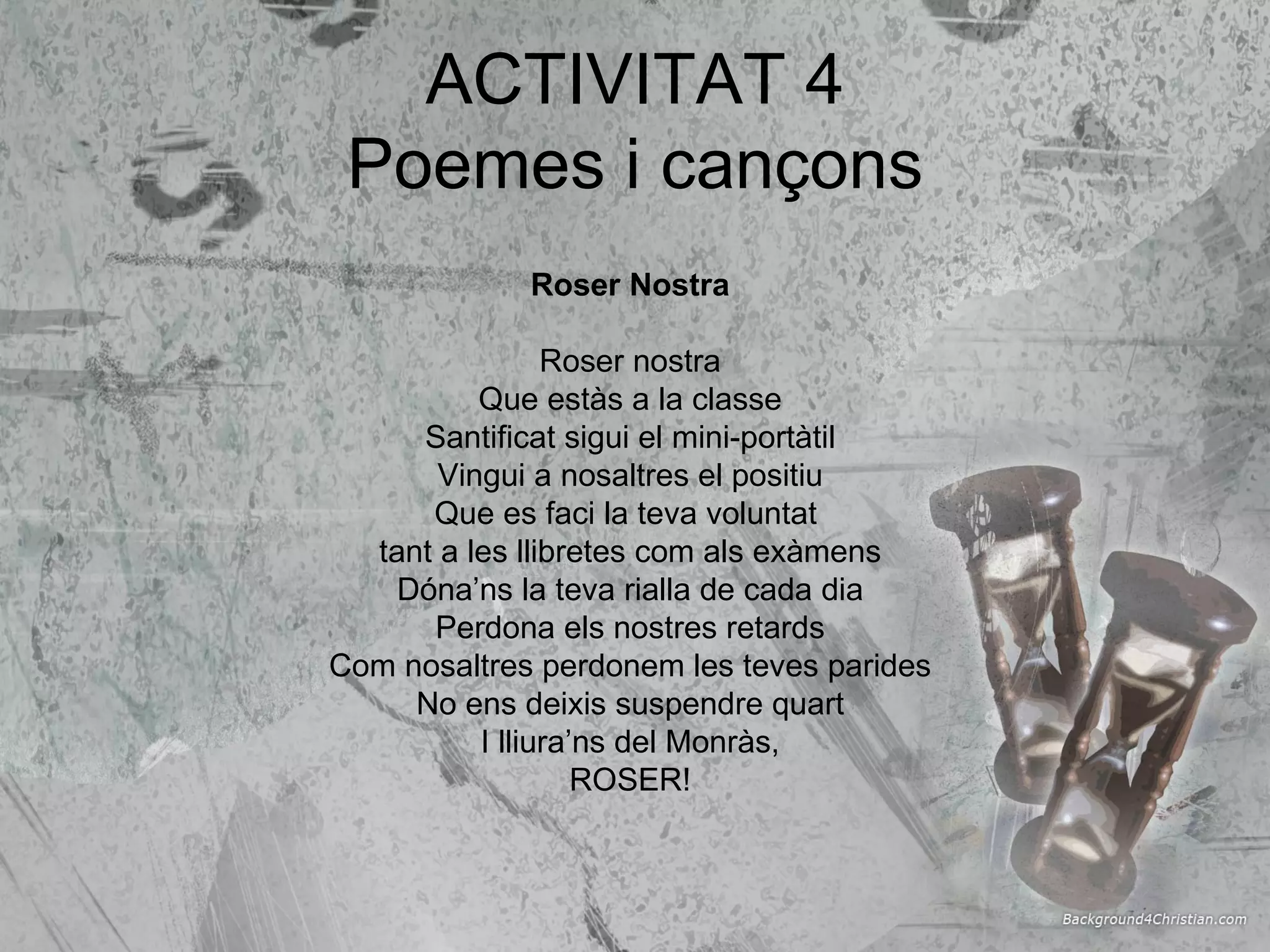 ACTIVITAT 4 Poemes i cançons Roser Nostra Roser nostra Que estàs a la classe Santificat sigui el mini-portàtil Vingui a nosaltres el positiu Que es faci la teva voluntat  tant a les llibretes com als exàmens Dóna’ns la teva rialla de cada dia Perdona els nostres retards Com nosaltres perdonem les teves parides No ens deixis suspendre quart I lliura’ns del Monràs, ROSER! 