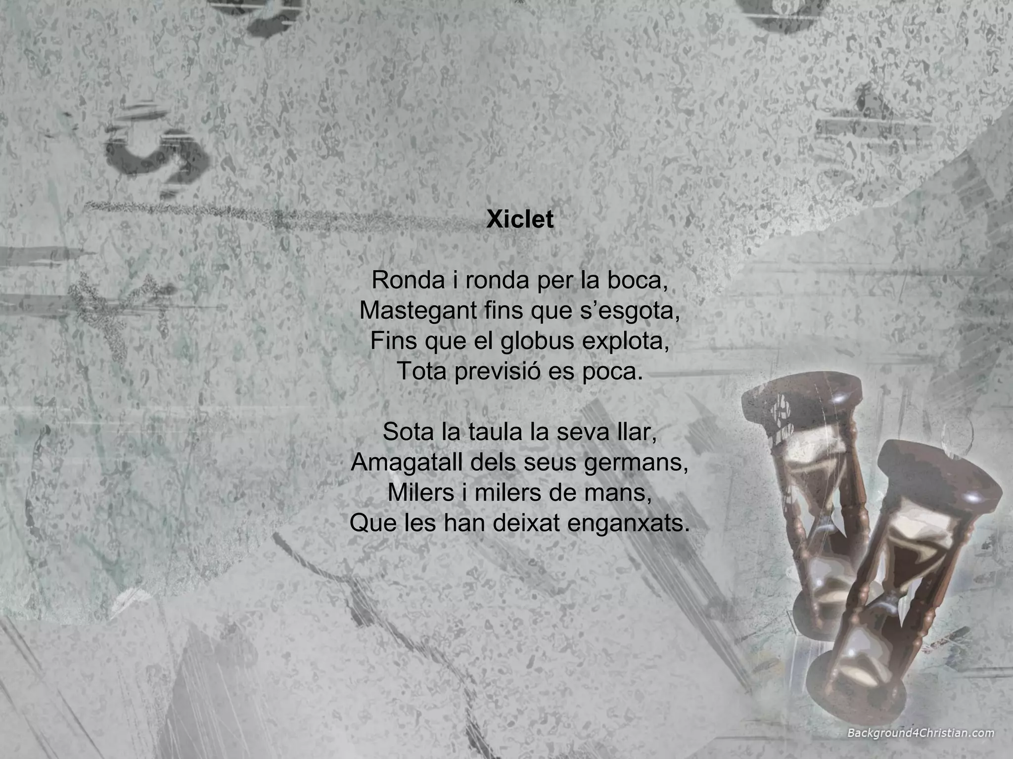 Xiclet Ronda i ronda per la boca, Mastegant fins que s’esgota, Fins que el globus explota, Tota previsió es poca. Sota la taula la seva llar, Amagatall dels seus germans, Milers i milers de mans, Que les han deixat enganxats. 