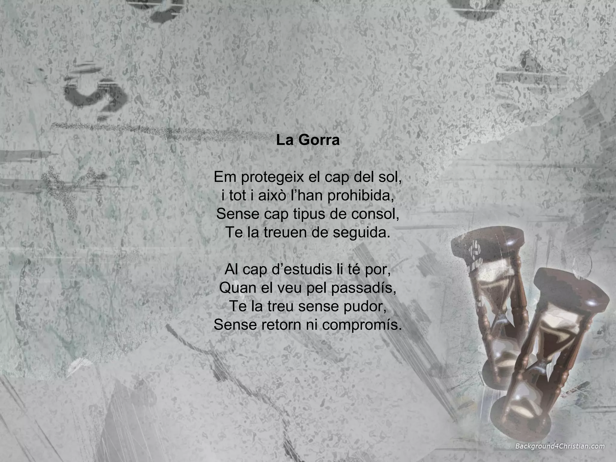 La Gorra Em protegeix el cap del sol, i tot i això l’han prohibida, Sense cap tipus de consol, Te la treuen de seguida. Al cap d’estudis li té por, Quan el veu pel passadís, Te la treu sense pudor, Sense retorn ni compromís. 