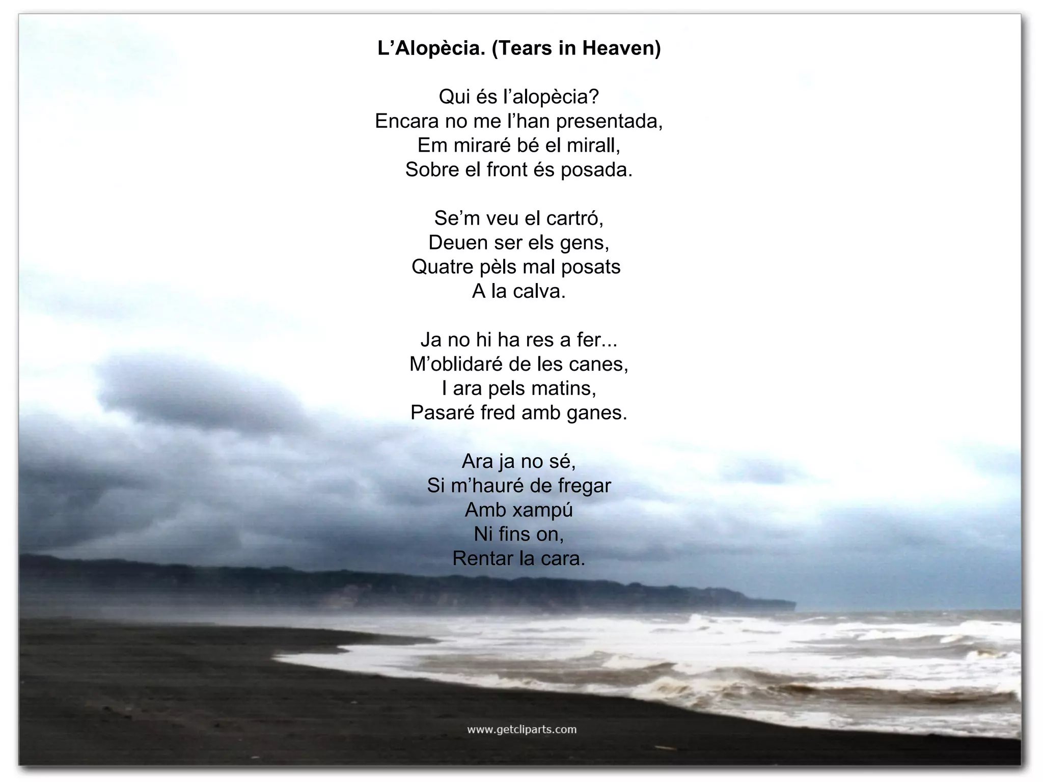 L’Alopècia. (Tears in Heaven) Qui és l’alopècia? Encara no me l’han presentada, Em miraré bé el mirall, Sobre el front és posada. Se’m veu el cartró, Deuen ser els gens, Quatre pèls mal posats  A la calva. Ja no hi ha res a fer... M’oblidaré de les canes, I ara pels matins, Pasaré fred amb ganes. Ara ja no sé, Si m’hauré de fregar Amb xampú Ni fins on, Rentar la cara. 