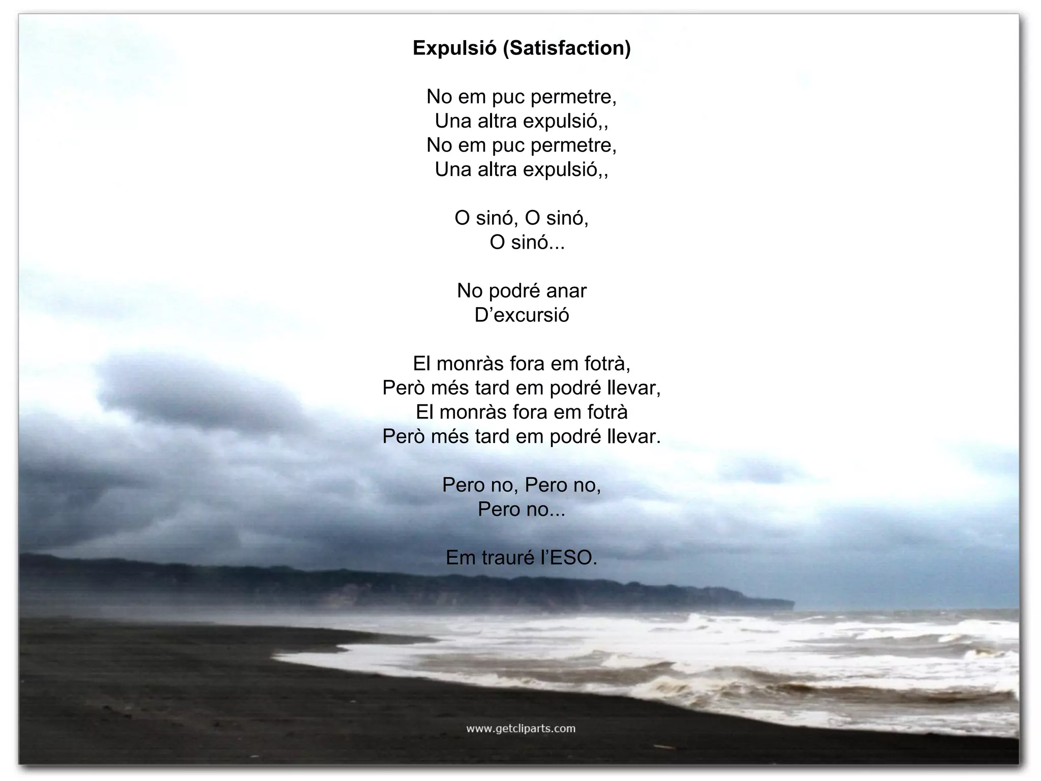 Expulsió (Satisfaction) No em puc permetre, Una altra expulsió,, No em puc permetre, Una altra expulsió,, O sinó, O sinó, O sinó... No podré anar D’excursió El monràs fora em fotrà, Però més tard em podré llevar, El monràs fora em fotrà Però més tard em podré llevar. Pero no, Pero no, Pero no... Em trauré l’ESO. 