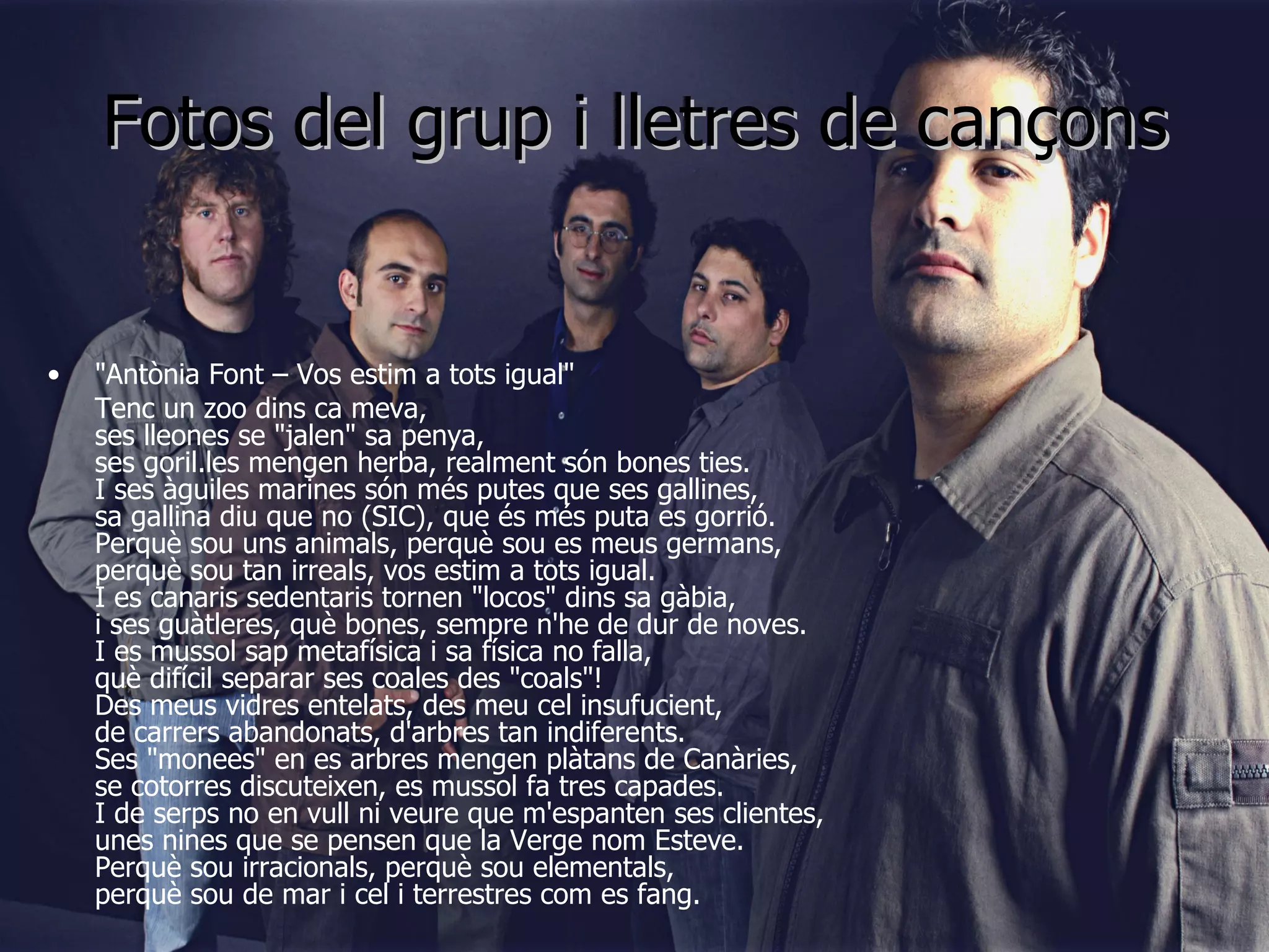Fotos del grup i lletres de cançons "Antònia Font – Vos estim a tots igual" Tenc un zoo dins ca meva, ses lleones se "jalen" sa penya, ses goril.les mengen herba, realment són bones ties. I ses àgu iles marines són més putes que ses gallines, sa gallina diu que no (SIC), que és més puta es gorrió. Perquè sou uns animals, perquè sou es meus germans, perquè sou tan irreals, vos estim a tots igual. I es canaris sedentaris tornen "locos" dins sa gàbia,  i ses guàtleres, què bones, sempre n'he de dur de noves. I es mussol sap metafísica i sa física no falla, què difícil separar ses coales des "coals"! Des meus vidres entelats, des meu cel insufucient, de carrers abandonats, d'arbres tan indiferents. Ses "monees" en es arbres mengen plàtans de Canàries, se cotorres discuteixen, es mussol fa tres capades. I de serps no en vull ni veure que m'espanten ses clientes, unes nines que se pensen que la Verge nom Esteve. Perquè sou irracionals, perquè sou elementals, perquè sou de mar i cel i terrestres com es fang. 