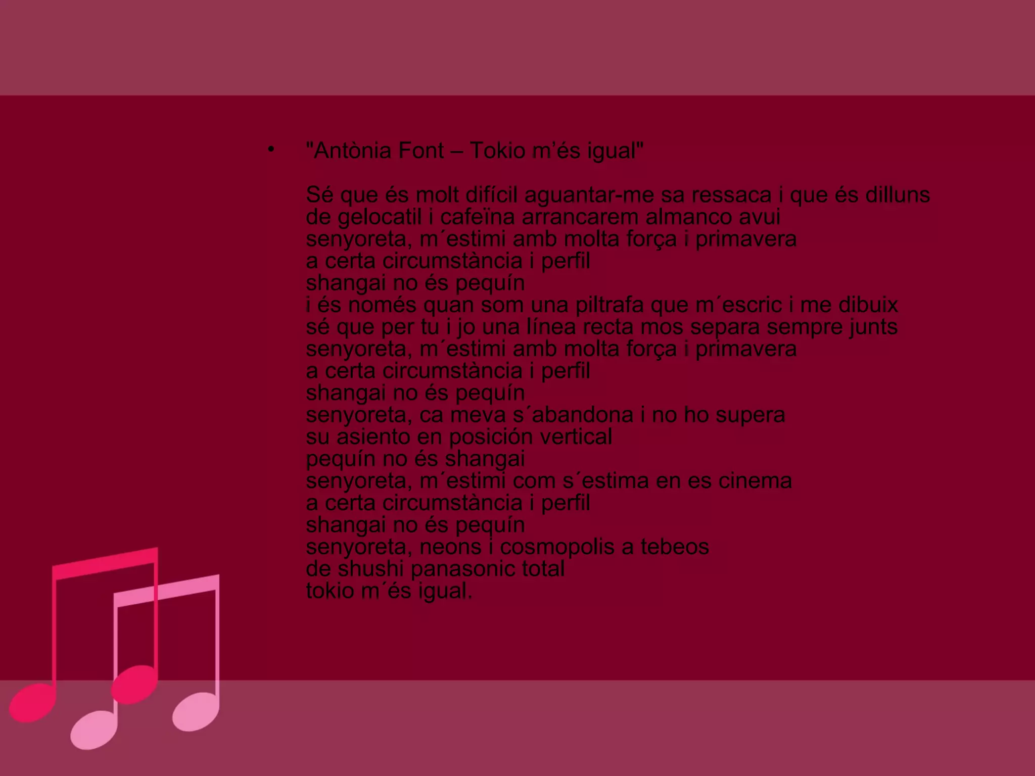 "Antònia Font – Tokio m’és igual" Sé que és molt difícil aguantar-me sa ressaca i que és dilluns de gelocatil i cafeïna arrancarem almanco avui senyoreta, m´estimi amb molta força i primavera a certa circumstància i perfil shangai no és pequín i és només quan som una piltrafa que m´escric i me dibuix sé que per tu i jo una línea recta mos separa sempre junts senyoreta, m´estimi amb molta força i primavera a certa circumstància i perfil shangai no és pequín senyoreta, ca meva s´abandona i no ho supera su asiento en posición vertical pequín no és shangai senyoreta, m´estimi com s´estima en es cinema a certa circumstància i perfil shangai no és pequín senyoreta, neons i cosmopolis a tebeos de shushi panasonic total tokio m´és igual. 