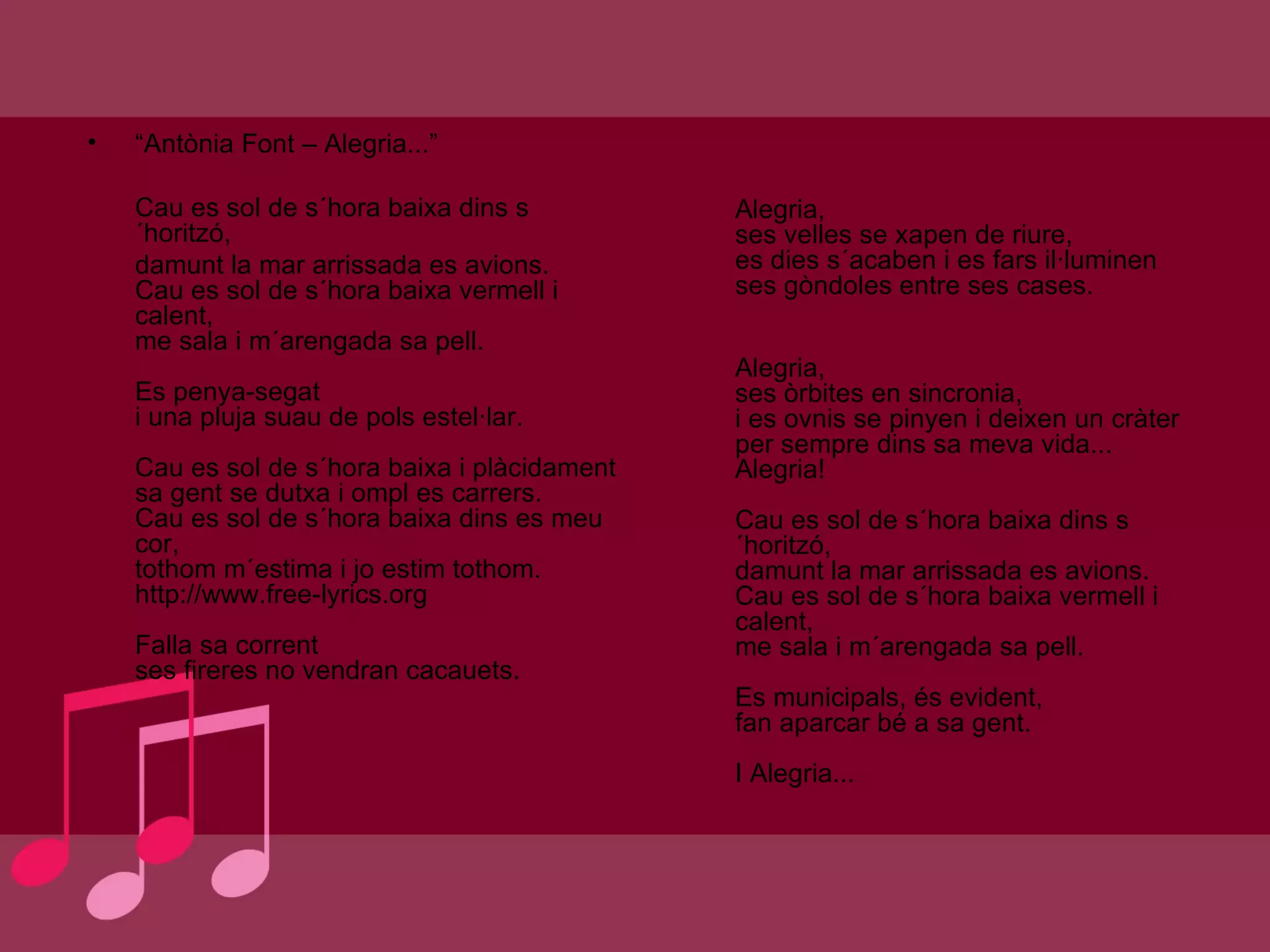 “ Antònia Font – Alegria...” Cau es sol de s´hora baixa dins s´horitzó, damunt la mar arrissada es avions. Cau es sol de s´hora baixa vermell i calent, me sala i m´arengada sa pell. Es penya-segat i una pluja suau de pols estel·lar. Cau es sol de s´hora baixa i plàcidament sa gent se dutxa i ompl es carrers. Cau es sol de s´hora baixa dins es meu cor, tothom m´estima i jo estim tothom. http://www.free-lyrics.org Falla sa corrent ses fireres no vendran cacauets. Alegria, ses velles se xapen de riure, es dies s´acaben i es fars il·luminen ses gòndoles entre ses cases. Alegria, ses òrbites en sincronia, i es ovnis se pinyen i deixen un cràter per sempre dins sa meva vida... Alegria! Cau es sol de s´hora baixa dins s´horitzó, damunt la mar arrissada es avions. Cau es sol de s´hora baixa vermell i calent, me sala i m´arengada sa pell. Es municipals, és evident, fan aparcar bé a sa gent. I Alegria... 