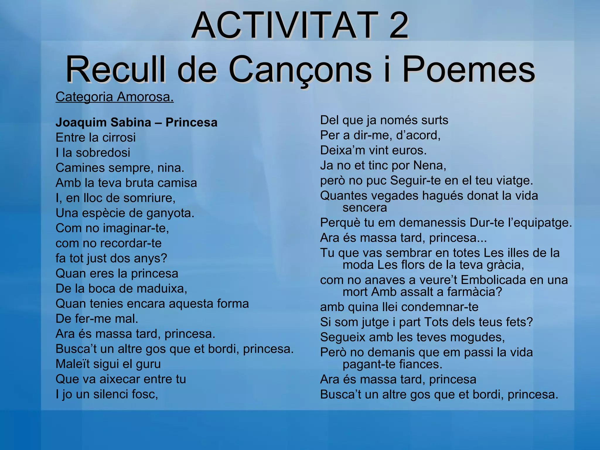 Categoria Amorosa. Joaquim Sabina – Princesa Entre la cirrosi  I la sobredosi  Camines sempre, nina.  Amb la teva bruta camisa  I, en lloc de somriure,  Una espècie de ganyota.  Com no imaginar-te,  com no recordar-te  fa tot just dos anys?  Quan eres la princesa  De la boca de maduixa,  Quan tenies encara aquesta forma  De fer-me mal.  Ara és massa tard, princesa.  Busca’t un altre gos que et bordi, princesa.  Maleït sigui el guru  Que va aixecar entre tu  I jo un silenci fosc,  Del que ja només surts  Per a dir-me, d’acord,  Deixa’m vint euros.  Ja no et tinc por Nena,  però no puc Seguir-te en el teu viatge. Quantes vegades hagués donat la vida sencera  Perquè tu em demanessis Dur-te l’equipatge.  Ara és massa tard, princesa...  Tu que vas sembrar en totes Les illes de la moda Les flors de la teva gràcia, com no anaves a veure’t Embolicada en una mort Amb assalt a farmàcia?  amb quina llei condemnar-te  Si som jutge i part Tots dels teus fets?  Segueix amb les teves mogudes,  Però no demanis que em passi la vida pagant-te fiances.  Ara és massa tard, princesa  Busca’t un altre gos que et bordi, princesa. ACTIVITAT 2 Recull de Cançons i Poemes 