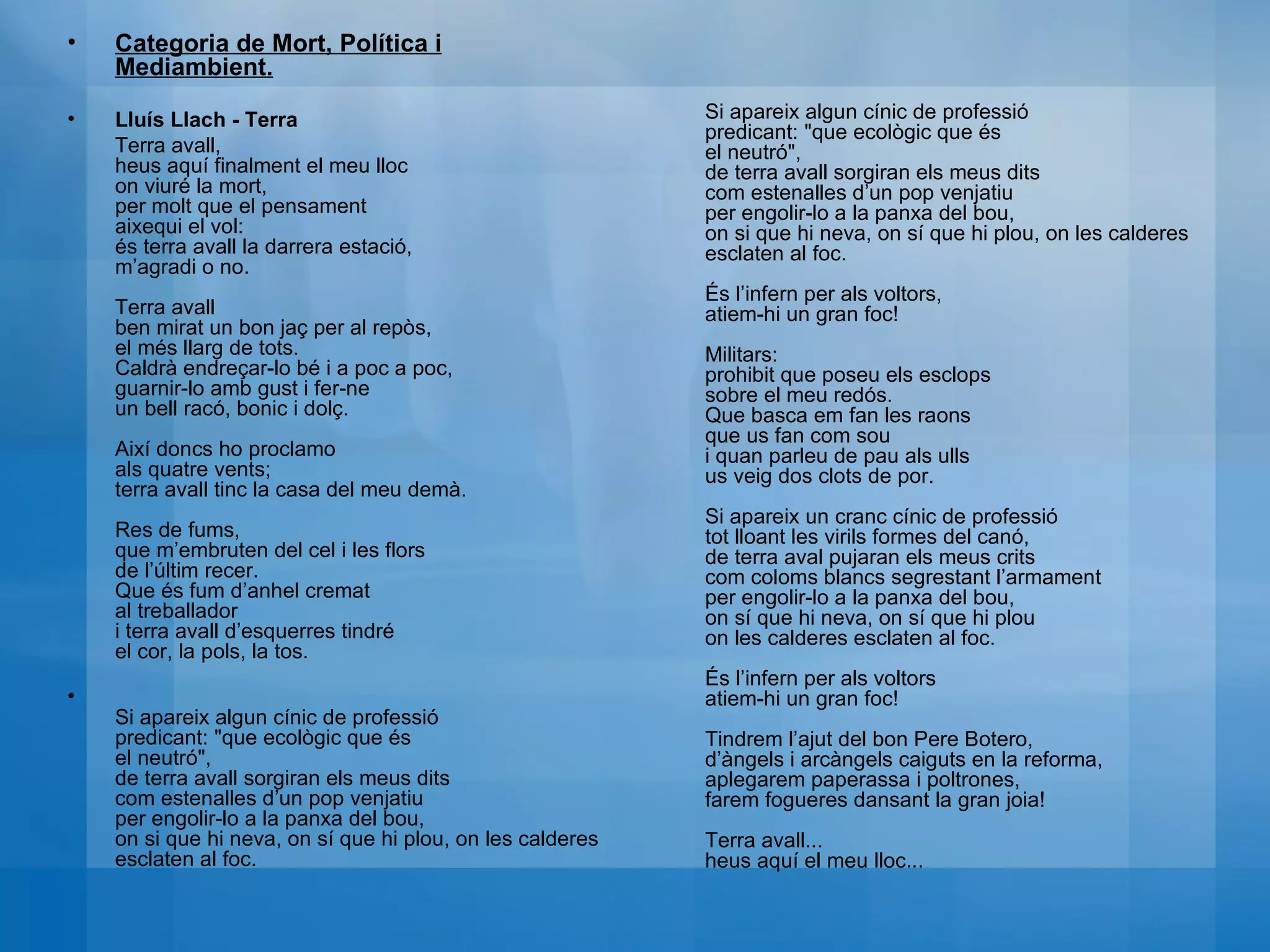 Categoria de Mort, Política i Mediambient. Lluís Llach - Terra Terra avall,  heus aquí finalment el meu lloc  on viuré la mort,  per molt que el pensament  aixequi el vol:  és terra avall la darrera estació,  m’agradi o no.  Terra avall  ben mirat un bon jaç per al repòs,  el més llarg de tots.  Caldrà endreçar-lo bé i a poc a poc,  guarnir-lo amb gust i fer-ne  un bell racó, bonic i dolç.  Així doncs ho proclamo  als quatre vents;  terra avall tinc la casa del meu demà.  Res de fums,  que m’embruten del cel i les flors  de l’últim recer.  Que és fum d’anhel cremat  al treballador  i terra avall d’esquerres tindré  el cor, la pols, la tos.  Si apareix algun cínic de professió  predicant: "que ecològic que és  el neutró",  de terra avall sorgiran els meus dits  com estenalles d’un pop venjatiu  per engolir-lo a la panxa del bou,  on si que hi neva, on sí que hi plou, on les calderes esclaten al foc.  Si apareix algun cínic de professió  predicant: "que ecològic que és  el neutró",  de terra avall sorgiran els meus dits  com estenalles d’un pop venjatiu  per engolir-lo a la panxa del bou,  on si que hi neva, on sí que hi plou, on les calderes esclaten al foc.  És l’infern per als voltors,  atiem-hi un gran foc!  Militars:  prohibit que poseu els esclops  sobre el meu redós.  Que basca em fan les raons  que us fan com sou  i quan parleu de pau als ulls  us veig dos clots de por.  Si apareix un cranc cínic de professió  tot lloant les virils formes del canó,  de terra aval pujaran els meus crits  com coloms blancs segrestant l’armament  per engolir-lo a la panxa del bou,  on sí que hi neva, on sí que hi plou  on les calderes esclaten al foc.  És l’infern per als voltors  atiem-hi un gran foc!  Tindrem l’ajut del bon Pere Botero,  d’àngels i arcàngels caiguts en la reforma,  aplegarem paperassa i poltrones,  farem fogueres dansant la gran joia!  Terra avall...  heus aquí el meu lloc... 