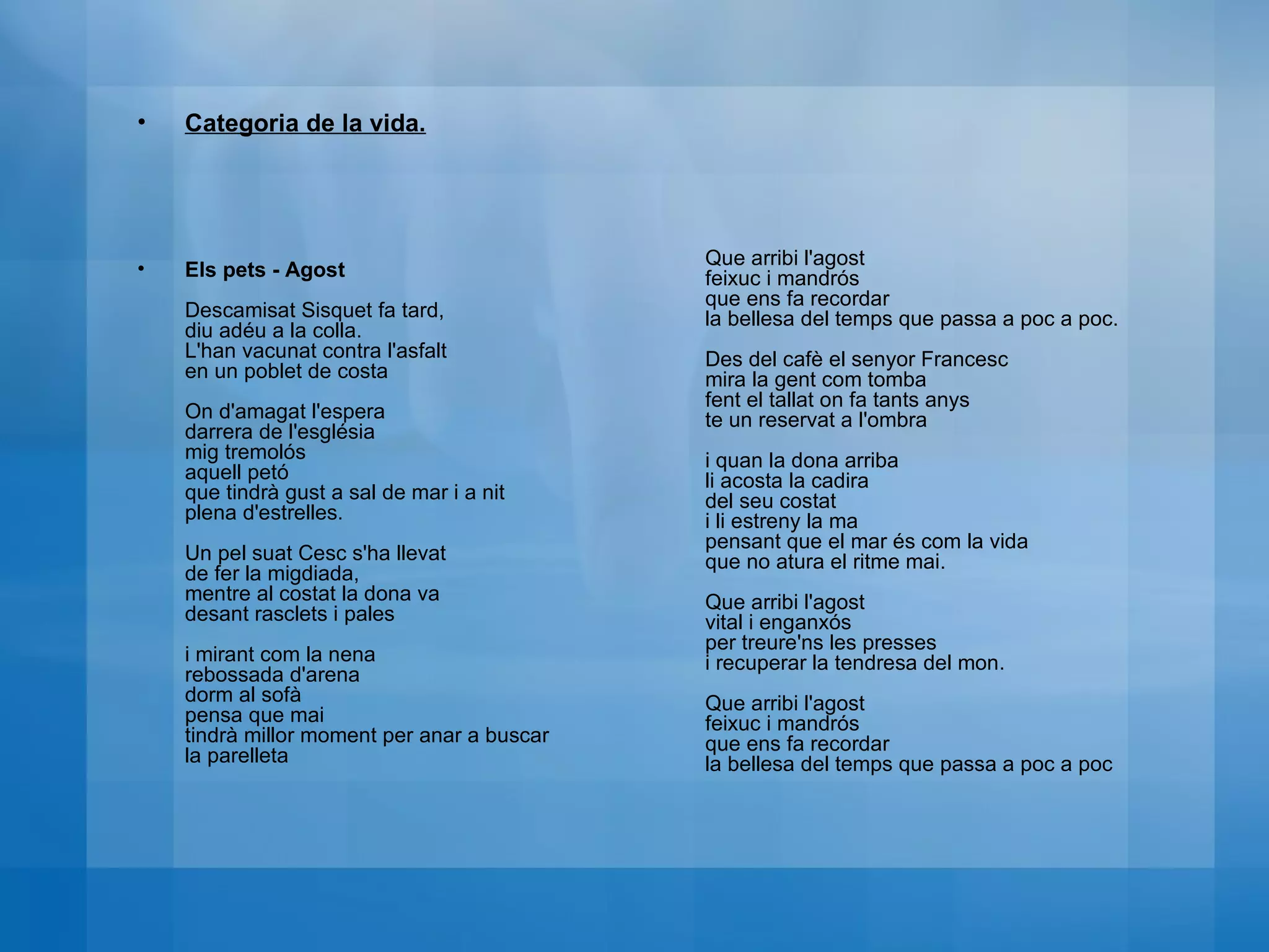 Categoria de la vida. Els pets - Agost   Descamisat Sisquet fa tard,  diu adéu a la colla.  L'han vacunat contra l'asfalt  en un poblet de costa  On d'amagat l'espera  darrera de l'església  mig tremolós  aquell petó  que tindrà gust a sal de mar i a nit  plena d'estrelles.  Un pel suat Cesc s'ha llevat  de fer la migdiada,  mentre al costat la dona va  desant rasclets i pales  i mirant com la nena  rebossada d'arena  dorm al sofà  pensa que mai  tindrà millor moment per anar a buscar  la parelleta  Que arribi l'agost  feixuc i mandrós  que ens fa recordar  la bellesa del temps que passa a poc a poc.  Des del cafè el senyor Francesc  mira la gent com tomba  fent el tallat on fa tants anys  te un reservat a l'ombra  i quan la dona arriba  li acosta la cadira  del seu costat  i li estreny la ma  pensant que el mar és com la vida  que no atura el ritme mai.  Que arribi l'agost  vital i enganxós  per treure'ns les presses  i recuperar la tendresa del mon.  Que arribi l'agost  feixuc i mandrós  que ens fa recordar  la bellesa del temps que passa a poc a poc 