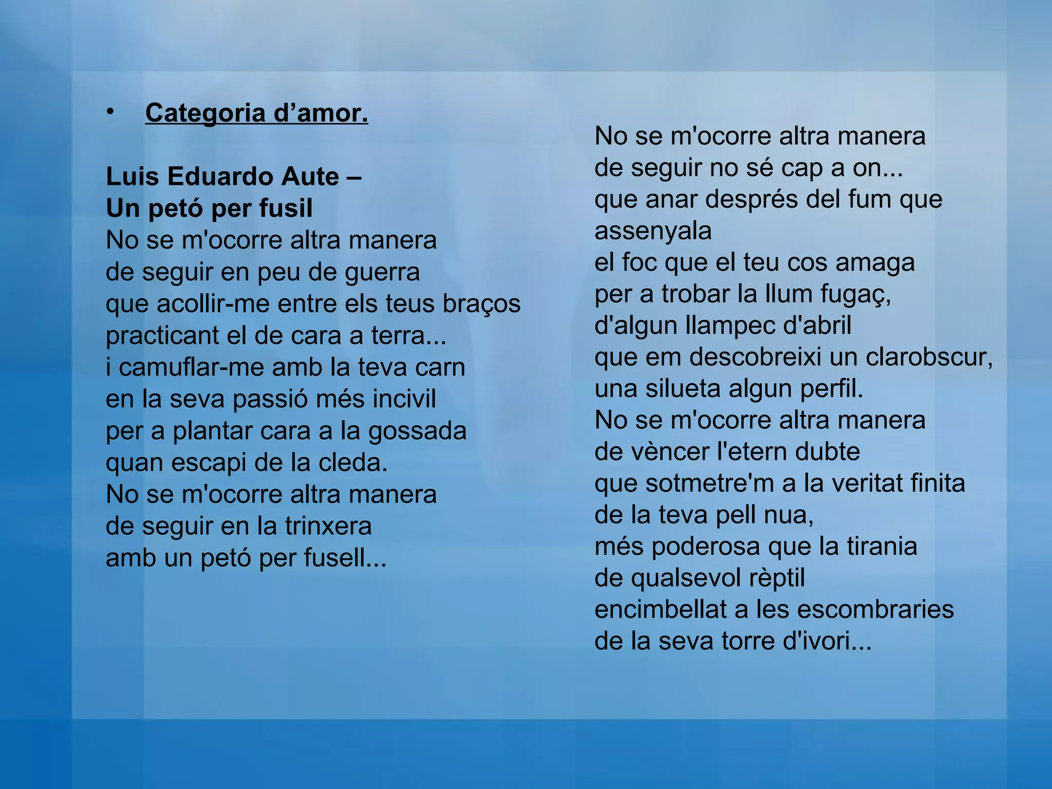 Categoria d’amor. Luis Eduardo Aute –  Un petó per fusil No se m'ocorre altra manera  de seguir en peu de guerra  que acollir-me entre els teus braços  practicant el de cara a terra...  i camuflar-me amb la teva carn  en la seva passió més incivil  per a plantar cara a la gossada quan escapi de la cleda.  No se m'ocorre altra manera  de seguir en la trinxera  amb un petó per fusell... No se m'ocorre altra manera  de seguir no sé cap a on...  que anar després del fum que assenyala  el foc que el teu cos amaga  per a trobar la llum fugaç,  d'algun llampec d'abril  que em descobreixi un clarobscur,  una silueta algun perfil.  No se m'ocorre altra manera de vèncer l'etern dubte  que sotmetre'm a la veritat finita  de la teva pell nua,  més poderosa que la tirania  de qualsevol rèptil  encimbellat a les escombraries  de la seva torre d'ivori... 