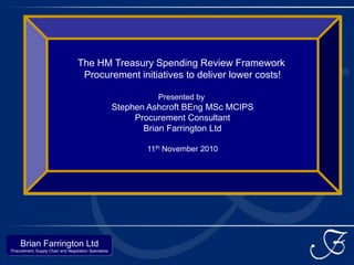 The HM Treasury Spending Review Framework
                                     Procurement initiatives to deliver lower costs!

                                                                  Presented by
                                                        Stephen Ashcroft BEng MSc MCIPS
                                                             Procurement Consultant
                                                               Brian Farrington Ltd

                                                               11th November 2010




     Brian Farrington Ltd
Procurement, Supply Chain and Negotiation Specialists
 
