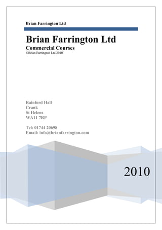 Brian Farrington Ltd



Brian Farrington Ltd
Commercial Courses
©Brian Farrington Ltd 2010




Rainford Hall
Crank
St Helens
WA11 7RP

Tel: 01744 20698
Email: info@brianfarrington.com




                                  2010
 