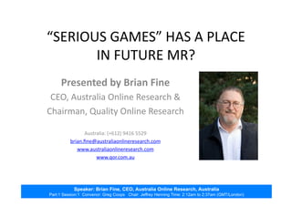Speaker: Brian Fine, CEO, Australia Online Research, Australia
Part:1 Session:1 Convenor: Greg Coops Chair: Jeffrey Henning Time: 2:12am to 2:37am (GMT/London)
“SERIOUS	
  GAMES”	
  HAS	
  A	
  PLACE	
  
IN	
  FUTURE	
  MR?	
  
Presented	
  by	
  Brian	
  Fine	
  
CEO,	
  Australia	
  Online	
  Research	
  &	
  
Chairman,	
  Quality	
  Online	
  Research	
  
Australia:	
  (+612)	
  9416	
  5529	
  
brian.ﬁne@australiaonlineresearch.com	
  	
  
www.australiaonlineresearch.com	
  
www.qor.com.au	
  	
  
 