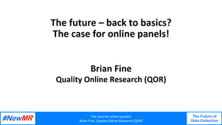 The	case	for	online	panels!	
Brian	Fine,	Quality	Online	Research	(QOR)	
The Future of
Data Collection
	
	
The	future	–	back	to	basics?	
The	case	for	online	panels!	
Brian	Fine	
Quality	Online	Research	(QOR)	
 