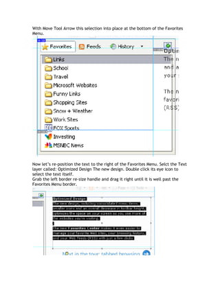 With Move Tool Arrow this selection into place at the bottom of the Favorites
Menu.




Now let’s re-position the text to the right of the Favorites Menu. Selct the Text
layer called: Optimized Design The new design. Double click its eye icon to
select the text itself.
Grab the left border re-size handle and drag it right until it is well past the
Favorites Menu border.
 