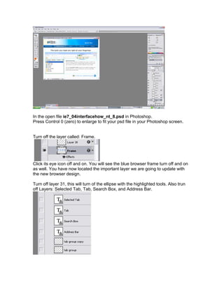 In the open file ie7_04interfacehow_nt_8.psd in Photoshop.
Press Control 0 (zero) to enlarge to fit your psd file in your Photoshop screen.


Turn off the layer called: Frame.




Click its eye icon off and on. You will see the blue browser frame turn off and on
as well. You have now located the important layer we are going to update with
the new browser design.

Turn off layer 31, this will turn of the ellipse with the highlighted tools. Also trun
off Layers: Selected Tab, Tab, Search Box, and Address Bar.
 