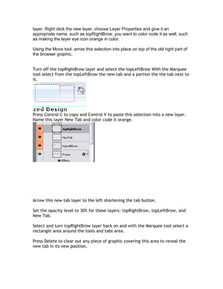 layer. Right click the new layer, choose Layer Properties and give it an
appropriate name, such as topRightBrow, you want to color code it as well, such
as making the layer eye icon orange in color.

Using the Move tool, arrow this selection into place on top of the old right part of
the browser graphic.


Turn off the topRightBrow layer and select the topLeftBrow With the Marquee
tool select from the topLeftBrow the new tab and a portion the the tab next to
it.




Press Control C to copy and Control V to paste this selection into a new layer.
Name this layer New Tab and color code it orange.




Arrow this new tab layer to the left shortening the tab button.

Set the opacity level to 30% for these layers: topRightBrow, topLeftBrow, and
New Tab.

Select and turn topRightBrow layer back on and with the Marquee tool select a
rectangle area around the tools and tabs area.

Press Delete to clear out any piece of graphic covering this area to reveal the
new tab in its new position.
 
