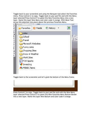 Toggle back to your screenshot and using the Marquee tool select the Favorites
menu. Press Control C to copy. Toggle back to your psd file and with the Menu
layer selected Press Control V to paste this New Favorites Menu into a new
layer. Name this layer New Menu and color code it orange. With Move Tool
Arrow this selection into place above the previous Favorites Menu.




Toggle back to the screenshot and let’s grab the bottom of the Menu frame.




Press Control C to copy. Toggle back to your psd file and with the New Menu
layer selected Press Control V to paste this New Favorites Menu Bottom Border
into a new layer. Name this layer New Bottom and color code it orange.
 