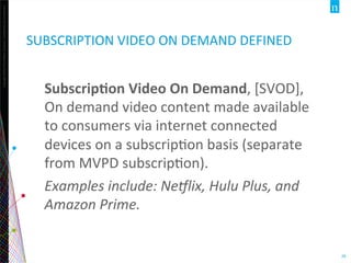 Copyright	
  ©2012	
  The	
  Nielsen	
  Company.	
  ConﬁdenOal	
  and	
  proprietary.	
  
28	
  
SUBSCRIPTION	
  VIDEO	
  ON	
  DEMAND	
  DEFINED	
  
Subscrip:on	
  Video	
  On	
  Demand,	
  [SVOD],	
  
On	
  demand	
  video	
  content	
  made	
  available	
  
to	
  consumers	
  via	
  internet	
  connected	
  
devices	
  on	
  a	
  subscripOon	
  basis	
  (separate	
  
from	
  MVPD	
  subscripOon).	
  
Examples	
  include:	
  Ne1lix,	
  Hulu	
  Plus,	
  and	
  
Amazon	
  Prime.	
  
 