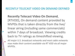Copyright	
  ©2012	
  The	
  Nielsen	
  Company.	
  ConﬁdenOal	
  and	
  proprietary.	
  
33	
  
RECENTLY	
  TELECAST	
  VIDEO	
  ON	
  DEMAND	
  DEFINED	
  
Recently	
  Telecast	
  Video	
  On	
  Demand,	
  
[RTVOD],	
  On	
  demand	
  content	
  provided	
  by	
  
MVPDs	
  that	
  is	
  taken	
  directly	
  from	
  the	
  live/
linear	
  airing	
  (including	
  same	
  commercials)	
  
within	
  7	
  days	
  of	
  broadcast.	
  Viewing	
  credits	
  
back	
  to	
  TV	
  raOngs	
  as	
  Omeshijed	
  viewing.	
  
All	
  major	
  U.S.	
  broadcast	
  networks	
  and	
  most	
  cable	
  networks	
  
now	
  make	
  their	
  content	
  available	
  via	
  RT	
  VOD	
  via	
  all	
  major	
  
MVPDs.	
  
 