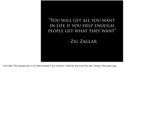 “You will get all you want
in life if you help enough
people get what they want”
!
- Zig Zaglar
Ironically, This quotes was in our text booked if you noticed. I lived by this since the day I ready a few years ago.
 