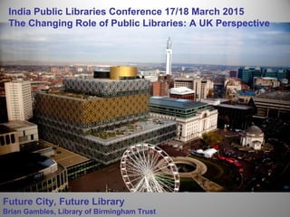 Future City, Future Library
Brian Gambles, Library of Birmingham Trust
India Public Libraries Conference 17/18 March 2015
The Changing Role of Public Libraries: A UK Perspective
 