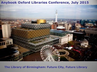 The Library of Birmingham: Future City, Future Library
Anybook Oxford Libraries Conference, July 2015
 