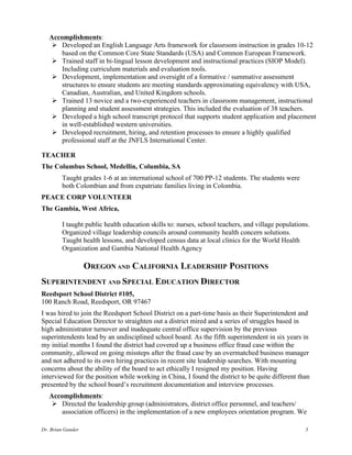 Dr. Brian Gander 3
Accomplishments:
Ø Developed an English Language Arts framework for classroom instruction in grades 10-12
based on the Common Core State Standards (USA) and Common European Framework.
Ø Trained staff in bi-lingual lesson development and instructional practices (SIOP Model).
Including curriculum materials and evaluation tools.
Ø Development, implementation and oversight of a formative / summative assessment
structures to ensure students are meeting standards approximating equivalency with USA,
Canadian, Australian, and United Kingdom schools.
Ø Trained 13 novice and a two-experienced teachers in classroom management, instructional
planning and student assessment strategies. This included the evaluation of 38 teachers.
Ø Developed a high school transcript protocol that supports student application and placement
in well-established western universities.
Ø Developed recruitment, hiring, and retention processes to ensure a highly qualified
professional staff at the JNFLS International Center.
TEACHER
The Columbus School, Medellin, Columbia, SA
Taught grades 1-6 at an international school of 700 PP-12 students. The students were
both Colombian and from expatriate families living in Colombia.
PEACE CORP VOLUNTEER
The Gambia, West Africa,
I taught public health education skills to: nurses, school teachers, and village populations.
Organized village leadership councils around community health concern solutions.
Taught health lessons, and developed census data at local clinics for the World Health
Organization and Gambia National Health Agency
OREGON AND CALIFORNIA LEADERSHIP POSITIONS
SUPERINTENDENT AND SPECIAL EDUCATION DIRECTOR
Reedsport School District #105,
100 Ranch Road, Reedsport, OR 97467
I was hired to join the Reedsport School District on a part-time basis as their Superintendent and
Special Education Director to straighten out a district mired and a series of struggles based in
high administrator turnover and inadequate central office supervision by the previous
superintendents lead by an undisciplined school board. As the fifth superintendent in six years in
my initial months I found the district had covered up a business office fraud case within the
community, allowed on going missteps after the fraud case by an overmatched business manager
and not adhered to its own hiring practices in recent site leadership searches. With mounting
concerns about the ability of the board to act ethically I resigned my position. Having
interviewed for the position while working in China, I found the district to be quite different than
presented by the school board’s recruitment documentation and interview processes.
Accomplishments:
Ø Directed the leadership group (administrators, district office personnel, and teachers/
association officers) in the implementation of a new employees orientation program. We
 