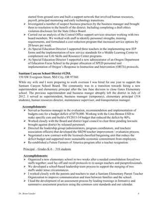 Dr. Brian Gander 4
started from ground zero and built a support network that involved human resources,
payroll, principal mentoring and early technology transitions.
Ø Investigated a number of suspect business practices by the business manager and brought
them to resolution to the benefit of the district. Including completing a draft ethics
violation disclosure for the State Ethics Board.
Ø Carried out an analysis of the Central Office support services structure working with two
board members. We worked with staff to identify personnel strengths, training
requirements, and formulated a cost reduction program that increased service options by
20 hours per week.
Ø As Special Education Director I supported three teachers in the implementing new IEP
forms and the implementation of new service standards for a Middle Learning Center to
complement our Life Skills and Resource Center programs.
Ø As Special Education Director I supported a new administrator of an Oregon Department
of Education Focus School in the proper allocation of SPED personnel and
implementation of Oregon’s Response to Instruction and Intervention (ORTIi) protocols.
Santiam Canyon School District #129J,
150 SW Evergreen Street, Mill City, OR 97360.
While my wife and I were preparing to work overseas I was hired for one year to support the
Santiam Canyon School Board. The community was in a transition towards hiring a new
superintendent and elementary principal after the late June decision to close Gates Elementary
school. The previous superintendent and business manger abruptly left the district in July of
2012. I served as superintendent, business manager (temporary), elementary principal (318
students), human resources director, maintenance supervisor, and transportation manager.
Accomplishments:
Ø Served as business manager in the evaluation, recommendation and implementation of
budgets cuts for a budget deficit of $570,000. Working with the Linn-Benton ESD to
make specific cuts and build a SY2013-14 budget that reduced the deficit by 80%.
Ø Worked closely with the Board and district legal council to clear three pending lawsuits
brought against district by released personnel.
Ø Directed the leadership group (administrators, program coordinators, and teachers/
association officers) that developed the SB290 teacher improvement / evaluation process.
Ø Negotiated a new contract with the licensed-classified bargaining unit that reduce the
deficit budget and supported more sustainable economic commitment from employees.
Ø Re-established a Future Farmers of America program after a teacher resignation.
Principal – Grades K-6 – 318 students
Accomplishments:
Ø Organized a new elementary school in two weeks after a needed consolidation forced two
staffs together; used lay-off and recall protocols to re-assign teachers and paraprofessionals.
Ø We developed a school-based leadership team process to support the merging of two
staffs under tense circumstances.
Ø I worked closely with the parents and teachers to start a Santiam Elementary Parent Teacher
Organization to improve communication and trust between families and the school.
Ø I lead the development of an assessment process by leading trainings in formative and
summative assessment practices using the common core standards and our calendar.
 