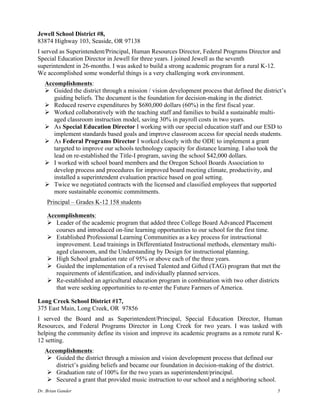 Dr. Brian Gander 5
Jewell School District #8,
83874 Highway 103, Seaside, OR 97138
I served as Superintendent/Principal, Human Resources Director, Federal Programs Director and
Special Education Director in Jewell for three years. I joined Jewell as the seventh
superintendent in 26-months. I was asked to build a strong academic program for a rural K-12.
We accomplished some wonderful things is a very challenging work environment.
Accomplishments:
Ø Guided the district through a mission / vision development process that defined the district’s
guiding beliefs. The document is the foundation for decision-making in the district.
Ø Reduced reserve expenditures by $680,000 dollars (60%) in the first fiscal year.
Ø Worked collaboratively with the teaching staff and families to build a sustainable multi-
aged classroom instruction model, saving 30% in payroll costs in two years.
Ø As Special Education Director I working with our special education staff and our ESD to
implement standards based goals and improve classroom access for special needs students.
Ø As Federal Programs Director I worked closely with the ODE to implement a grant
targeted to improve our schools technology capacity for distance learning. I also took the
lead on re-established the Title-I program, saving the school $42,000 dollars.
Ø I worked with school board members and the Oregon School Boards Association to
develop process and procedures for improved board meeting climate, productivity, and
installed a superintendent evaluation practice based on goal setting.
Ø Twice we negotiated contracts with the licensed and classified employees that supported
more sustainable economic commitments.
Principal – Grades K-12 158 students
Accomplishments:
Ø Leader of the academic program that added three College Board Advanced Placement
courses and introduced on-line learning opportunities to our school for the first time.
Ø Established Professional Learning Communities as a key process for instructional
improvement. Lead trainings in Differentiated Instructional methods, elementary multi-
aged classroom, and the Understanding by Design for instructional planning.
Ø High School graduation rate of 95% or above each of the three years.
Ø Guided the implementation of a revised Talented and Gifted (TAG) program that met the
requirements of identification, and individually planned services.
Ø Re-established an agricultural education program in combination with two other districts
that were seeking opportunities to re-enter the Future Farmers of America.
Long Creek School District #17,
375 East Main, Long Creek, OR 97856
I served the Board and as Superintendent/Principal, Special Education Director, Human
Resources, and Federal Programs Director in Long Creek for two years. I was tasked with
helping the community define its vision and improve its academic programs as a remote rural K-
12 setting.
Accomplishments:
Ø Guided the district through a mission and vision development process that defined our
district’s guiding beliefs and became our foundation in decision-making of the district.
Ø Graduation rate of 100% for the two years as superintendent/principal.
Ø Secured a grant that provided music instruction to our school and a neighboring school.
 